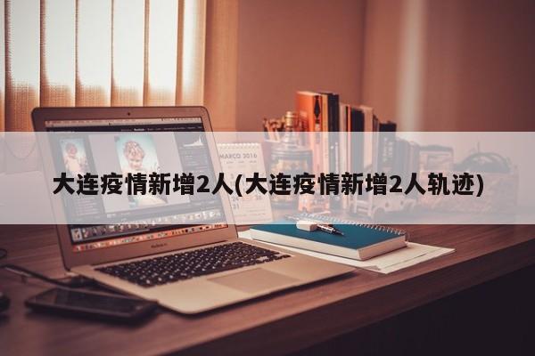 大连疫情新增2人(大连疫情新增2人轨迹)