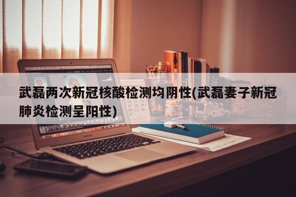 武磊两次新冠核酸检测均阴性(武磊妻子新冠肺炎检测呈阳性)