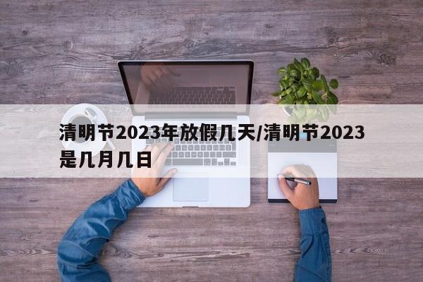 清明节2023年放假几天/清明节2023是几月几日
