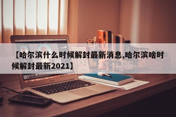 【哈尔滨什么时候解封最新消息,哈尔滨啥时候解封最新2021】