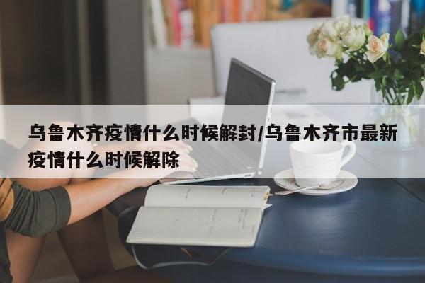 乌鲁木齐疫情什么时候解封/乌鲁木齐市最新疫情什么时候解除