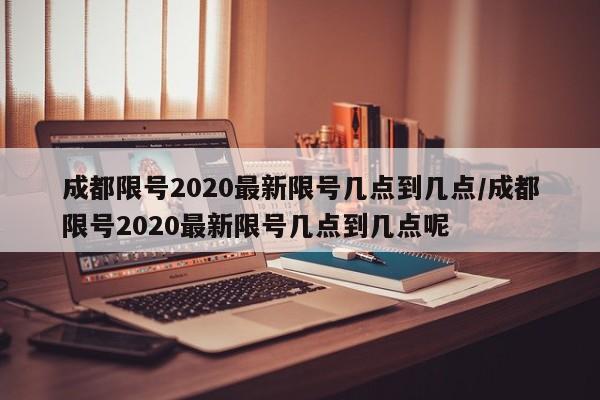 成都限号2020最新限号几点到几点/成都限号2020最新限号几点到几点呢