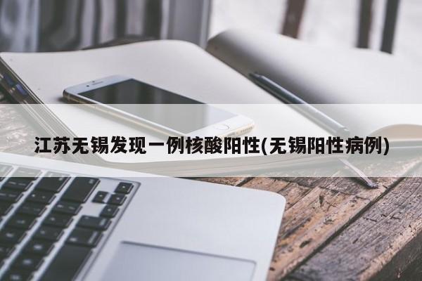 江苏无锡发现一例核酸阳性(无锡阳性病例)