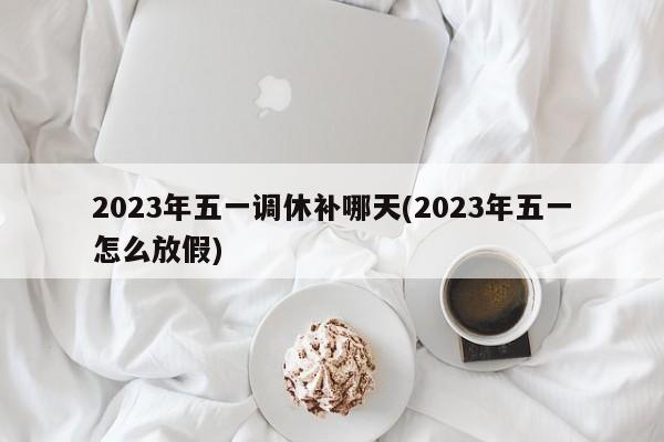 2023年五一调休补哪天(2023年五一怎么放假)