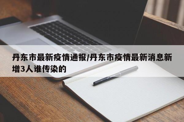 丹东市最新疫情通报/丹东市疫情最新消息新增3人谁传染的