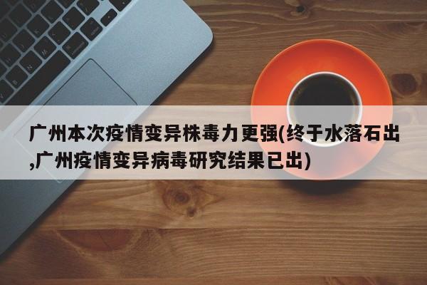 广州本次疫情变异株毒力更强(终于水落石出,广州疫情变异病毒研究结果已出)
