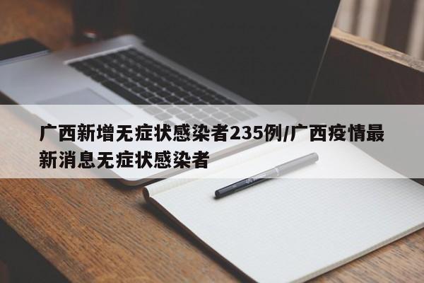 广西新增无症状感染者235例/广西疫情最新消息无症状感染者