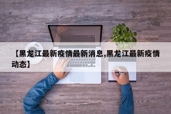 【黑龙江最新疫情最新消息,黑龙江最新疫情动态】