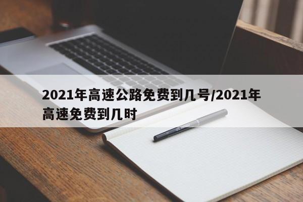 2021年高速公路免费到几号/2021年高速免费到几时