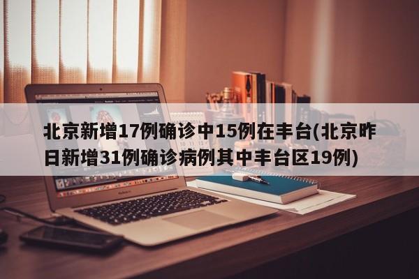 北京新增17例确诊中15例在丰台(北京昨日新增31例确诊病例其中丰台区19例)