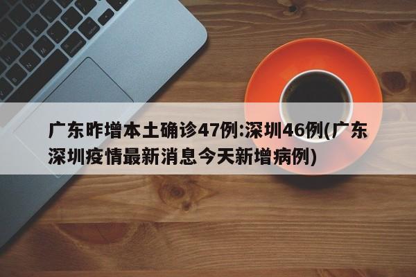 广东昨增本土确诊47例:深圳46例(广东深圳疫情最新消息今天新增病例)