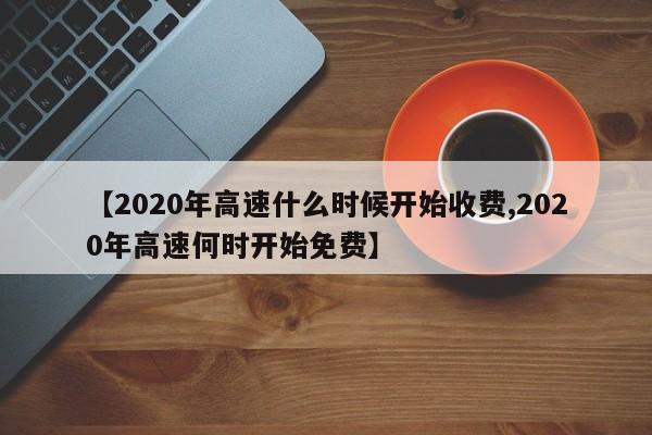 【2020年高速什么时候开始收费,2020年高速何时开始免费】
