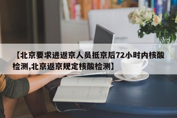 【北京要求进返京人员抵京后72小时内核酸检测,北京返京规定核酸检测】