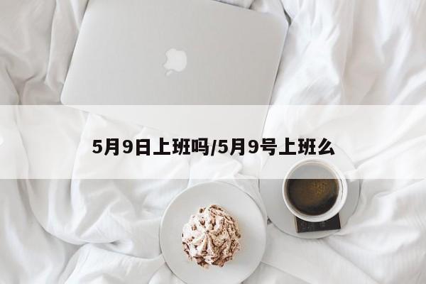 5月9日上班吗/5月9号上班么