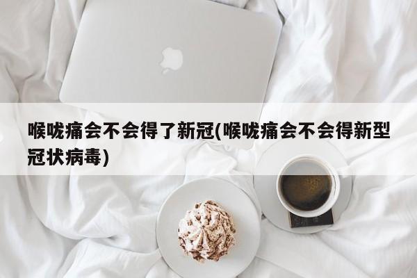 喉咙痛会不会得了新冠(喉咙痛会不会得新型冠状病毒)