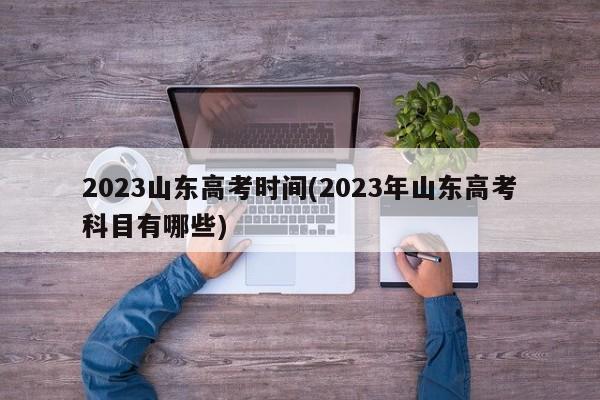 2023山东高考时间(2023年山东高考科目有哪些)