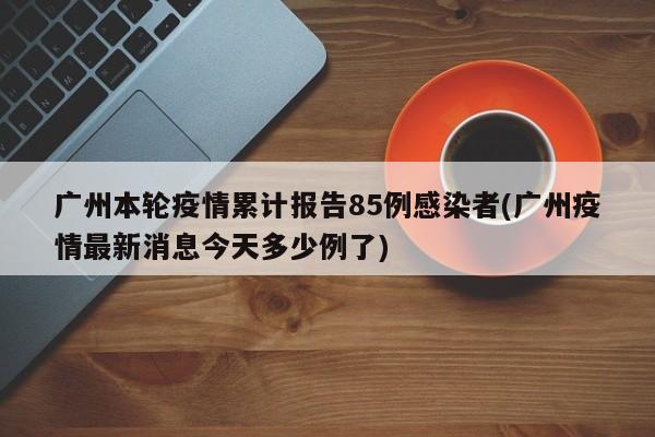 广州本轮疫情累计报告85例感染者(广州疫情最新消息今天多少例了)