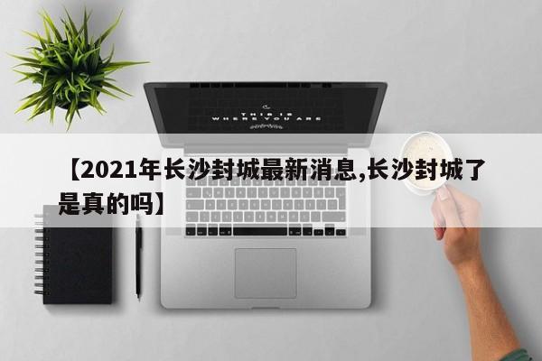 【2021年长沙封城最新消息,长沙封城了是真的吗】