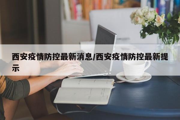西安疫情防控最新消息/西安疫情防控最新提示