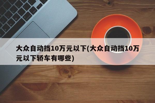 大众自动挡10万元以下(大众自动挡10万元以下轿车有哪些)