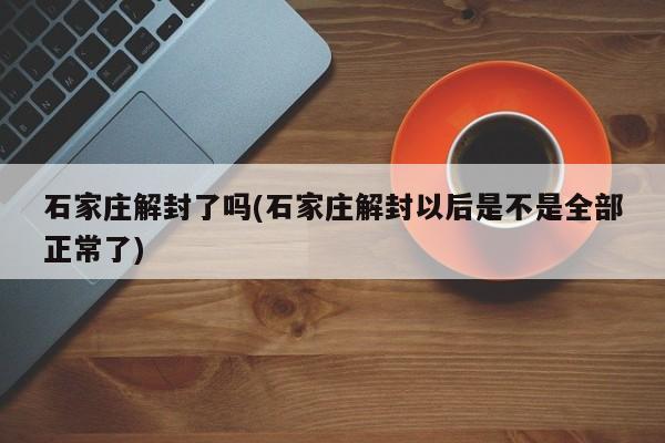 石家庄解封了吗(石家庄解封以后是不是全部正常了)