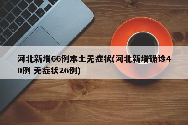 河北新增66例本土无症状(河北新增确诊40例 无症状26例)