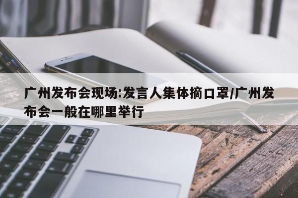 广州发布会现场:发言人集体摘口罩/广州发布会一般在哪里举行