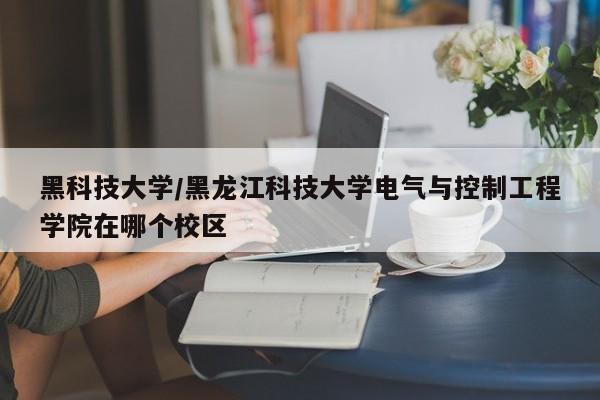 黑科技大学/黑龙江科技大学电气与控制工程学院在哪个校区