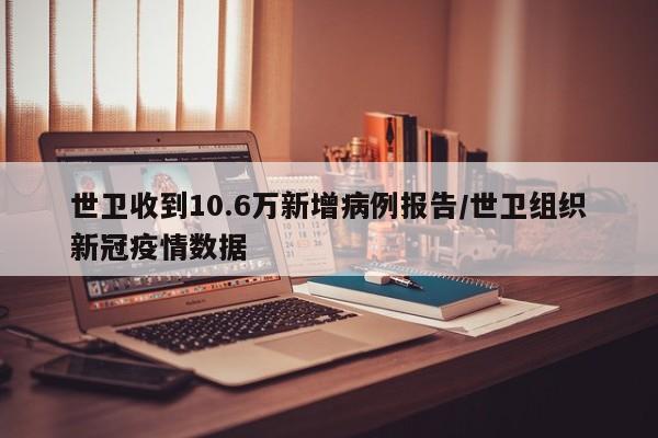 世卫收到10.6万新增病例报告/世卫组织新冠疫情数据