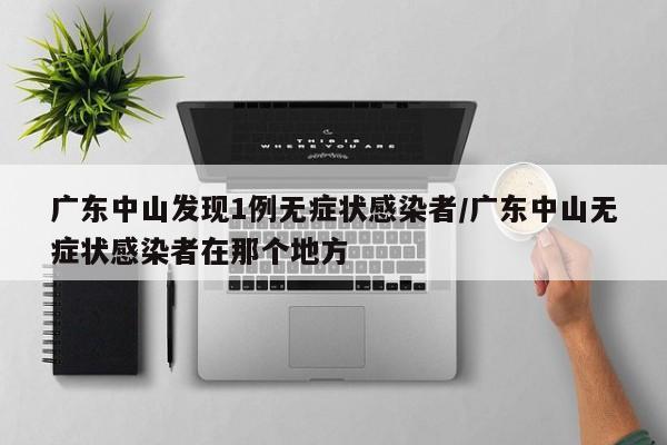 广东中山发现1例无症状感染者/广东中山无症状感染者在那个地方