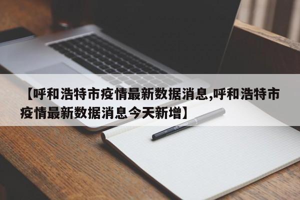 【呼和浩特市疫情最新数据消息,呼和浩特市疫情最新数据消息今天新增】