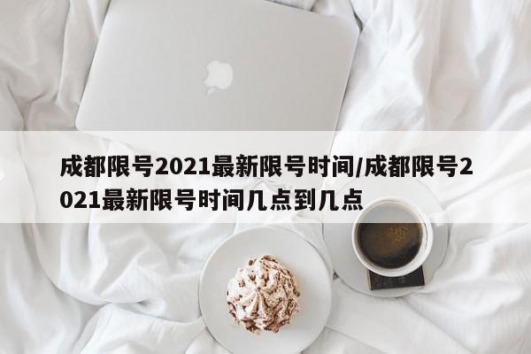 成都限号2021最新限号时间/成都限号2021最新限号时间几点到几点
